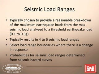 26
Seismic Load Ranges
• Typically chosen to provide a reasonable breakdown
of the maximum earthquake loads from the max
seismic load analyzed to a threshold earthquake load
(0.1 to 0.3g)
• Typically results in 4 to 6 seismic load ranges
• Select load range boundaries where there is a change
in response
• Probabilities for seismic load ranges determined
from seismic hazard curves
 