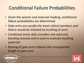 27
Conditional Failure Probabilities
• Given the seismic and reservoir loading, conditional
failure probabilities are determined
• Gate arms are usually the most critical members and
failure would be initiated by buckling of arms
• Combined stress ratio considers the axial and
bending stresses and is used to evaluate buckling
potential
• Bracing of gate arms reduces the unsupported
length of gate arms
 