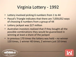 36
Virginia Lottery - 1992
• Lottery involved picking 6 numbers from 1 to 44
• Pascal’s Triangle indicates that there are 7,059,052 ways
of choosing 6 numbers from a group of 44
• Lottery jackpot was $27 million
• Australian investors realized that if they bought all the
possible combinations they would be guaranteed in
winning at least a share of the jackpot
• In previous 170 times the lottery was held – no winner
120 times, 1 winner 40 times, 2 winners just 10 times
 