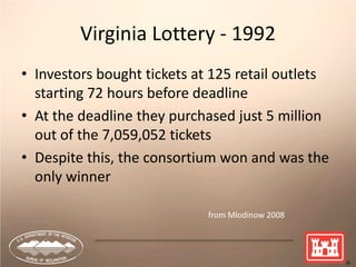 37
Virginia Lottery - 1992
• Investors bought tickets at 125 retail outlets
starting 72 hours before deadline
• At the deadline they purchased just 5 million
out of the 7,059,052 tickets
• Despite this, the consortium won and was the
only winner
from Mlodinow 2008
 
