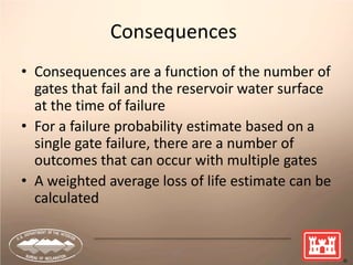 39
Consequences
• Consequences are a function of the number of
gates that fail and the reservoir water surface
at the time of failure
• For a failure probability estimate based on a
single gate failure, there are a number of
outcomes that can occur with multiple gates
• A weighted average loss of life estimate can be
calculated
 