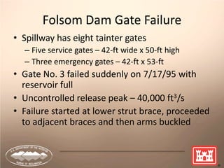 4
Folsom Dam Gate Failure
• Spillway has eight tainter gates
– Five service gates – 42-ft wide x 50-ft high
– Three emergency gates – 42-ft x 53-ft
• Gate No. 3 failed suddenly on 7/17/95 with
reservoir full
• Uncontrolled release peak – 40,000 ft3/s
• Failure started at lower strut brace, proceeded
to adjacent braces and then arms buckled
 