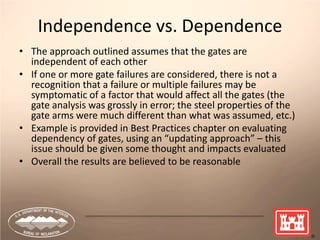 41
Independence vs. Dependence
• The approach outlined assumes that the gates are
independent of each other
• If one or more gate failures are considered, there is not a
recognition that a failure or multiple failures may be
symptomatic of a factor that would affect all the gates (the
gate analysis was grossly in error; the steel properties of the
gate arms were much different than what was assumed, etc.)
• Example is provided in Best Practices chapter on evaluating
dependency of gates, using an “updating approach” – this
issue should be given some thought and impacts evaluated
• Overall the results are believed to be reasonable
 