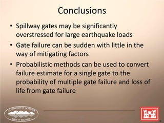 44
Conclusions
• Spillway gates may be significantly
overstressed for large earthquake loads
• Gate failure can be sudden with little in the
way of mitigating factors
• Probabilistic methods can be used to convert
failure estimate for a single gate to the
probability of multiple gate failure and loss of
life from gate failure
 