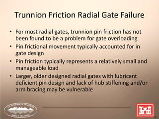 45
Trunnion Friction Radial Gate Failure
• For most radial gates, trunnion pin friction has not
been found to be a problem for gate overloading
• Pin frictional movement typically accounted for in
gate design
• Pin friction typically represents a relatively small and
manageable load
• Larger, older designed radial gates with lubricant
deficient pin design and lack of hub stiffening and/or
arm bracing may be vulnerable
 