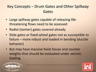 Key Concepts – Drum Gates and Other Spillway
Gates
• Large spillway gates capable of releasing life-
threatening flows need to be assessed
• Radial (tainter) gates covered already
• Slide gates or fixed-wheel gates not as susceptible to
failure – more robust and loaded in bending (ductile
behavior)
• But may have massive hoist house and counter
weights that should be evaluated under seismic
loading
54
 