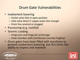 57
Drum Gate Vulnerabilities
• Inadvertent lowering
– Outlet valve fails in open position
– Inlet valve doesn’t supply water fast enough
– Drain line severed or plugged
• Puncturing (e.g. rockfall)
• Seismic Loading
– Hinge pins and hinge pin anchorage
– Float chamber walls (reinforced concrete fragility)
• Drum gates have been filled with styrofoam to
prevent inadvertent lowering, but this limits the
ability to inspect and maintain
 