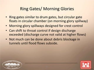 58
Ring Gates/ Morning Glories
• Ring gates similar to drum gates, but circular gate
floats in circular chamber (on morning glory spillway)
• Morning glory spillways designed for crest control
• Can shift to throat control if design discharge
exceeded (discharge curve not valid at higher flows)
• Not much can be done about debris blockage in
tunnels until flood flows subside.
 