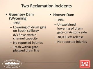 Two Reclamation Incidents
• Guernsey Dam
(Wyoming)
– 1986
– Lowering of drum gate
on South spillway
– d/s flows within
channel capacity
– No reported injuries
– Trash within gate
plugged drain line
60
• Hoover Dam
– 1941
– Unexplained
lowering of drum
gate on Arizona side
– 38,000 cfs release
– No reported injuries
 