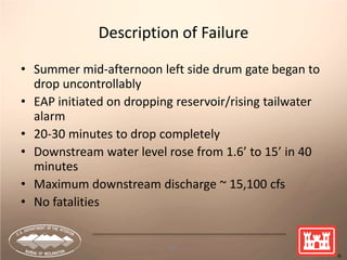 67
Description of Failure
• Summer mid-afternoon left side drum gate began to
drop uncontrollably
• EAP initiated on dropping reservoir/rising tailwater
alarm
• 20-30 minutes to drop completely
• Downstream water level rose from 1.6’ to 15’ in 40
minutes
• Maximum downstream discharge ~ 15,100 cfs
• No fatalities
 