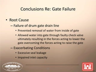 68
Conclusions Re: Gate Failure
• Root Cause
– Failure of drum gate drain line
• Prevented removal of water from inside of gate
• Allowed water into gate through faulty check valve
ultimately resulting in the forces acting to lower the
gate overcoming the forces acting to raise the gate
– Exacerbating Conditions
• Excessive seal leakage
• Impaired inlet capacity
 