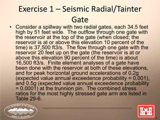 69
Exercise 1 – Seismic Radial/Tainter
Gate
• Consider a spillway with two radial gates, each 34.5 feet
high by 51 feet wide. The outflow through one gate with
the reservoir at the top of the gate (when closed; the
reservoir is at or above this elevation 10 percent of the
time) is 37,500 ft3/s. The flow through one gate with the
reservoir 20 feet up on the gate (the reservoir is at or
above this elevation 90 percent of the time) is about
16,500 ft3/s. Finite element analyses of a gate have
been done with the reservoir at both of these elevations,
and for peak horizontal ground accelerations of 0.2g
(expected value annual exceedence probability = 0.001),
and 0.5g (expected value annual exceedence probability
= 0.0001) at the trunnion pin. The combined stress
ratios for the most highly stressed gate arm are listed in
Table 29-6.
 