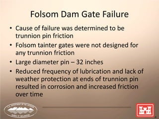 7
Folsom Dam Gate Failure
• Cause of failure was determined to be
trunnion pin friction
• Folsom tainter gates were not designed for
any trunnion friction
• Large diameter pin – 32 inches
• Reduced frequency of lubrication and lack of
weather protection at ends of trunnion pin
resulted in corrosion and increased friction
over time
 
