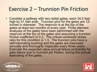 73
Exercise 2 – Trunnion Pin Friction
• Consider a spillway with two radial gates, each 34.5 feet
high by 51 feet wide. Trunnion pins for the gates are 12-
inches in diameter. The reservoir is at the top of the
gates at least two months of every year. Finite element
analyses of the gates have been performed with the
reservoir at the top of the gates and assuming a trunnion
friction coefficient of 0.3. The critical combined stress
ratio for this condition is 1.3. The trunnion pins have a
self-lubricating bushing and the gates are exercised
annually and thoroughly inspected every three years.
Estimate the expected value annual failure probability for
gate failure due to trunnion pin friction, during the annual
exercising of the gates.
 