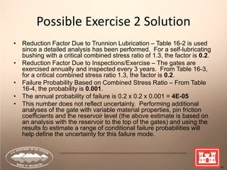 74
Possible Exercise 2 Solution
• Reduction Factor Due to Trunnion Lubrication – Table 16-2 is used
since a detailed analysis has been performed. For a self-lubricating
bushing with a critical combined stress ratio of 1.3, the factor is 0.2.
• Reduction Factor Due to Inspections/Exercise – The gates are
exercised annually and inspected every 3 years. From Table 16-3,
for a critical combined stress ratio 1.3, the factor is 0.2.
• Failure Probability Based on Combined Stress Ratio – From Table
16-4, the probability is 0.001.
• The annual probability of failure is 0.2 x 0.2 x 0.001 = 4E-05
• This number does not reflect uncertainty. Performing additional
analyses of the gate with variable material properties, pin friction
coefficients and the reservoir level (the above estimate is based on
an analysis with the reservoir to the top of the gates) and using the
results to estimate a range of conditional failure probabilities will
help define the uncertainty for this failure mode.
 