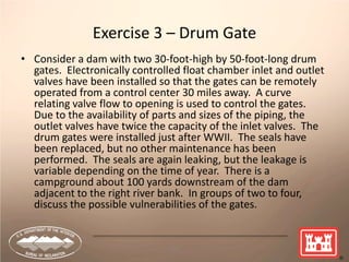 75
Exercise 3 – Drum Gate
• Consider a dam with two 30-foot-high by 50-foot-long drum
gates. Electronically controlled float chamber inlet and outlet
valves have been installed so that the gates can be remotely
operated from a control center 30 miles away. A curve
relating valve flow to opening is used to control the gates.
Due to the availability of parts and sizes of the piping, the
outlet valves have twice the capacity of the inlet valves. The
drum gates were installed just after WWII. The seals have
been replaced, but no other maintenance has been
performed. The seals are again leaking, but the leakage is
variable depending on the time of year. There is a
campground about 100 yards downstream of the dam
adjacent to the right river bank. In groups of two to four,
discuss the possible vulnerabilities of the gates.
 