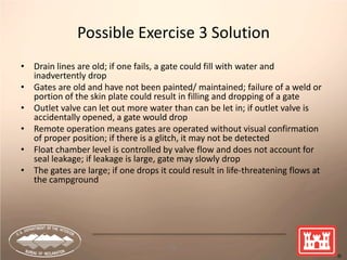 76
Possible Exercise 3 Solution
• Drain lines are old; if one fails, a gate could fill with water and
inadvertently drop
• Gates are old and have not been painted/ maintained; failure of a weld or
portion of the skin plate could result in filling and dropping of a gate
• Outlet valve can let out more water than can be let in; if outlet valve is
accidentally opened, a gate would drop
• Remote operation means gates are operated without visual confirmation
of proper position; if there is a glitch, it may not be detected
• Float chamber level is controlled by valve flow and does not account for
seal leakage; if leakage is large, gate may slowly drop
• The gates are large; if one drops it could result in life-threatening flows at
the campground
 