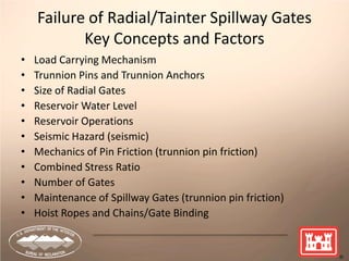 8
Failure of Radial/Tainter Spillway Gates
Key Concepts and Factors
• Load Carrying Mechanism
• Trunnion Pins and Trunnion Anchors
• Size of Radial Gates
• Reservoir Water Level
• Reservoir Operations
• Seismic Hazard (seismic)
• Mechanics of Pin Friction (trunnion pin friction)
• Combined Stress Ratio
• Number of Gates
• Maintenance of Spillway Gates (trunnion pin friction)
• Hoist Ropes and Chains/Gate Binding
 