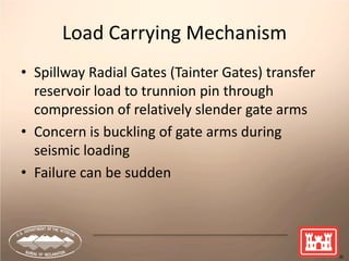 9
Load Carrying Mechanism
• Spillway Radial Gates (Tainter Gates) transfer
reservoir load to trunnion pin through
compression of relatively slender gate arms
• Concern is buckling of gate arms during
seismic loading
• Failure can be sudden
 