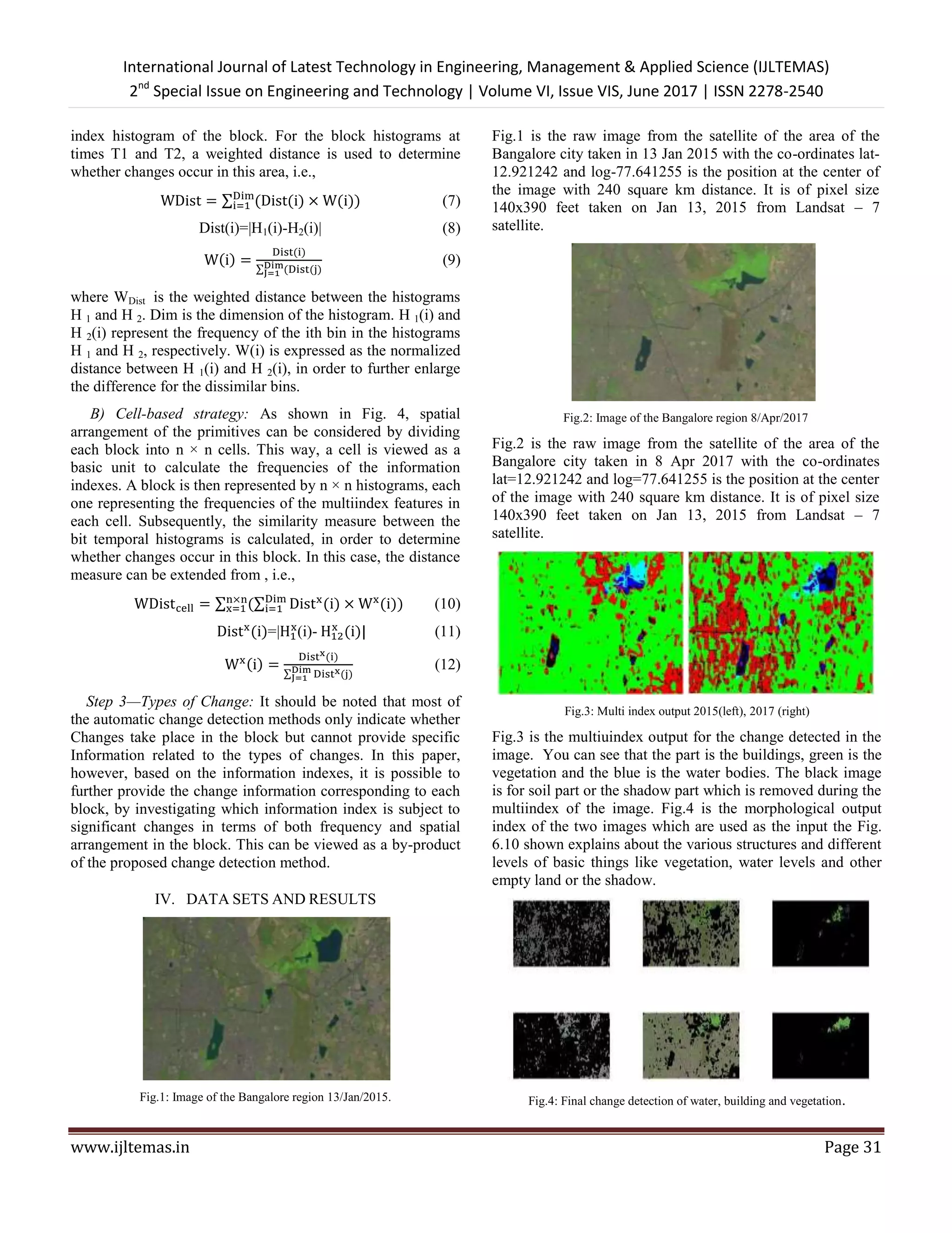 International Journal of Latest Technology in Engineering, Management & Applied Science (IJLTEMAS)
2nd
Special Issue on Engineering and Technology | Volume VI, Issue VIS, June 2017 | ISSN 2278-2540
www.ijltemas.in Page 31
index histogram of the block. For the block histograms at
times T1 and T2, a weighted distance is used to determine
whether changes occur in this area, i.e.,
∑ ( ( ) ( )) (7)
Dist(i)=|H1(i)-H2(i)| (8)
( )
( )
∑ ( ( )
(9)
where WDist is the weighted distance between the histograms
H 1 and H 2. Dim is the dimension of the histogram. H 1(i) and
H 2(i) represent the frequency of the ith bin in the histograms
H 1 and H 2, respectively. W(i) is expressed as the normalized
distance between H 1(i) and H 2(i), in order to further enlarge
the difference for the dissimilar bins.
B) Cell-based strategy: As shown in Fig. 4, spatial
arrangement of the primitives can be considered by dividing
each block into n × n cells. This way, a cell is viewed as a
basic unit to calculate the frequencies of the information
indexes. A block is then represented by n × n histograms, each
one representing the frequencies of the multiindex features in
each cell. Subsequently, the similarity measure between the
bit temporal histograms is calculated, in order to determine
whether changes occur in this block. In this case, the distance
measure can be extended from , i.e.,
∑ (∑ ( ) ( )) (10)
( )=| (i)- ( ) (11)
( )
( )
∑ ( )
(12)
Step 3—Types of Change: It should be noted that most of
the automatic change detection methods only indicate whether
Changes take place in the block but cannot provide specific
Information related to the types of changes. In this paper,
however, based on the information indexes, it is possible to
further provide the change information corresponding to each
block, by investigating which information index is subject to
significant changes in terms of both frequency and spatial
arrangement in the block. This can be viewed as a by-product
of the proposed change detection method.
IV. DATA SETS AND RESULTS
Fig.1: Image of the Bangalore region 13/Jan/2015.
Fig.1 is the raw image from the satellite of the area of the
Bangalore city taken in 13 Jan 2015 with the co-ordinates lat-
12.921242 and log-77.641255 is the position at the center of
the image with 240 square km distance. It is of pixel size
140x390 feet taken on Jan 13, 2015 from Landsat – 7
satellite.
Fig.2: Image of the Bangalore region 8/Apr/2017
Fig.2 is the raw image from the satellite of the area of the
Bangalore city taken in 8 Apr 2017 with the co-ordinates
lat=12.921242 and log=77.641255 is the position at the center
of the image with 240 square km distance. It is of pixel size
140x390 feet taken on Jan 13, 2015 from Landsat – 7
satellite.
Fig.3: Multi index output 2015(left), 2017 (right)
Fig.3 is the multiuindex output for the change detected in the
image. You can see that the part is the buildings, green is the
vegetation and the blue is the water bodies. The black image
is for soil part or the shadow part which is removed during the
multiindex of the image. Fig.4 is the morphological output
index of the two images which are used as the input the Fig.
6.10 shown explains about the various structures and different
levels of basic things like vegetation, water levels and other
empty land or the shadow.
Fig.4: Final change detection of water, building and vegetation.
 