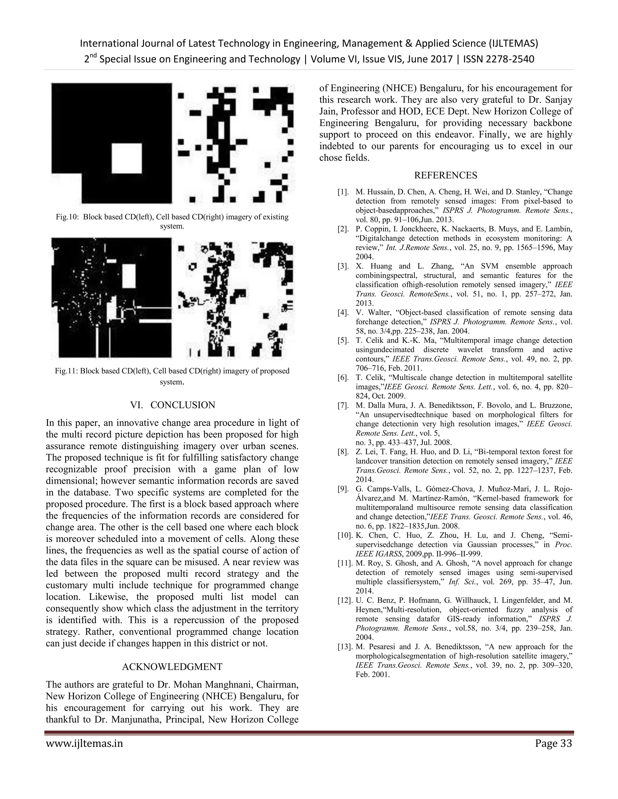 International Journal of Latest Technology in Engineering, Management & Applied Science (IJLTEMAS)
2nd
Special Issue on Engineering and Technology | Volume VI, Issue VIS, June 2017 | ISSN 2278-2540
www.ijltemas.in Page 33
Fig.10: Block based CD(left), Cell based CD(right) imagery of existing
system.
Fig.11: Block based CD(left), Cell based CD(right) imagery of proposed
system.
VI. CONCLUSION
In this paper, an innovative change area procedure in light of
the multi record picture depiction has been proposed for high
assurance remote distinguishing imagery over urban scenes.
The proposed technique is fit for fulfilling satisfactory change
recognizable proof precision with a game plan of low
dimensional; however semantic information records are saved
in the database. Two specific systems are completed for the
proposed procedure. The first is a block based approach where
the frequencies of the information records are considered for
change area. The other is the cell based one where each block
is moreover scheduled into a movement of cells. Along these
lines, the frequencies as well as the spatial course of action of
the data files in the square can be misused. A near review was
led between the proposed multi record strategy and the
customary multi include technique for programmed change
location. Likewise, the proposed multi list model can
consequently show which class the adjustment in the territory
is identified with. This is a repercussion of the proposed
strategy. Rather, conventional programmed change location
can just decide if changes happen in this district or not.
ACKNOWLEDGMENT
The authors are grateful to Dr. Mohan Manghnani, Chairman,
New Horizon College of Engineering (NHCE) Bengaluru, for
his encouragement for carrying out his work. They are
thankful to Dr. Manjunatha, Principal, New Horizon College
of Engineering (NHCE) Bengaluru, for his encouragement for
this research work. They are also very grateful to Dr. Sanjay
Jain, Professor and HOD, ECE Dept. New Horizon College of
Engineering Bengaluru, for providing necessary backbone
support to proceed on this endeavor. Finally, we are highly
indebted to our parents for encouraging us to excel in our
chose fields.
REFERENCES
[1]. M. Hussain, D. Chen, A. Cheng, H. Wei, and D. Stanley, ―Change
detection from remotely sensed images: From pixel-based to
object-basedapproaches,‖ ISPRS J. Photogramm. Remote Sens.,
vol. 80, pp. 91–106,Jun. 2013.
[2]. P. Coppin, I. Jonckheere, K. Nackaerts, B. Muys, and E. Lambin,
―Digitalchange detection methods in ecosystem monitoring: A
review,‖ Int. J.Remote Sens., vol. 25, no. 9, pp. 1565–1596, May
2004.
[3]. X. Huang and L. Zhang, ―An SVM ensemble approach
combiningspectral, structural, and semantic features for the
classification ofhigh-resolution remotely sensed imagery,‖ IEEE
Trans. Geosci. RemoteSens., vol. 51, no. 1, pp. 257–272, Jan.
2013.
[4]. V. Walter, ―Object-based classification of remote sensing data
forchange detection,‖ ISPRS J. Photogramm. Remote Sens., vol.
58, no. 3/4,pp. 225–238, Jan. 2004.
[5]. T. Celik and K.-K. Ma, ―Multitemporal image change detection
usingundecimated discrete wavelet transform and active
contours,‖ IEEE Trans.Geosci. Remote Sens., vol. 49, no. 2, pp.
706–716, Feb. 2011.
[6]. T. Celik, ―Multiscale change detection in multitemporal satellite
images,‖IEEE Geosci. Remote Sens. Lett., vol. 6, no. 4, pp. 820–
824, Oct. 2009.
[7]. M. Dalla Mura, J. A. Benediktsson, F. Bovolo, and L. Bruzzone,
―An unsupervisedtechnique based on morphological filters for
change detectionin very high resolution images,‖ IEEE Geosci.
Remote Sens. Lett., vol. 5,
no. 3, pp. 433–437, Jul. 2008.
[8]. Z. Lei, T. Fang, H. Huo, and D. Li, ―Bi-temporal texton forest for
landcover transition detection on remotely sensed imagery,‖ IEEE
Trans.Geosci. Remote Sens., vol. 52, no. 2, pp. 1227–1237, Feb.
2014.
[9]. G. Camps-Valls, L. Gómez-Chova, J. Muñoz-Marí, J. L. Rojo-
Álvarez,and M. Martínez-Ramón, ―Kernel-based framework for
multitemporaland multisource remote sensing data classification
and change detection,‖IEEE Trans. Geosci. Remote Sens., vol. 46,
no. 6, pp. 1822–1835,Jun. 2008.
[10]. K. Chen, C. Huo, Z. Zhou, H. Lu, and J. Cheng, ―Semi-
supervisedchange detection via Gaussian processes,‖ in Proc.
IEEE IGARSS, 2009,pp. II-996–II-999.
[11]. M. Roy, S. Ghosh, and A. Ghosh, ―A novel approach for change
detection of remotely sensed images using semi-supervised
multiple classifiersystem,‖ Inf. Sci., vol. 269, pp. 35–47, Jun.
2014.
[12]. U. C. Benz, P. Hofmann, G. Willhauck, I. Lingenfelder, and M.
Heynen,―Multi-resolution, object-oriented fuzzy analysis of
remote sensing datafor GIS-ready information,‖ ISPRS J.
Photogramm. Remote Sens., vol.58, no. 3/4, pp. 239–258, Jan.
2004.
[13]. M. Pesaresi and J. A. Benediktsson, ―A new approach for the
morphologicalsegmentation of high-resolution satellite imagery,‖
IEEE Trans.Geosci. Remote Sens., vol. 39, no. 2, pp. 309–320,
Feb. 2001.
 
