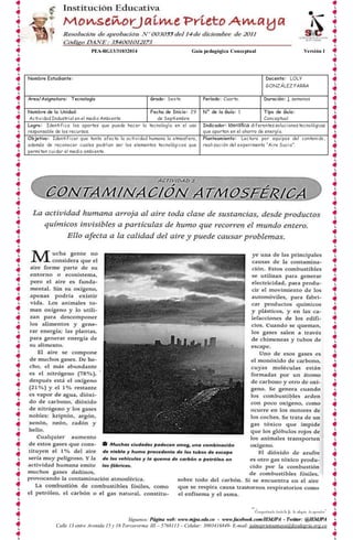 PEA-RG13/31032014 Guía pedagógica Conceptual Versión 1 
Nombre Estudiante: Docente: LOLY 
GONZÁLEZ PARRA 
Área/Asignatura: Tecnología Grado: Sexto Período: Cuarto. Duración: 1 semanas 
N° de la Guía: 1 Tipo de Guía: 
Conceptual 
Indicador: Identifica diferentes soluciones tecnológicas 
que aportan en el ahorro de energía. 
Planteamiento: Lectura por equipos del contenido, 
realización del experimento “Aire Sucio”. 
“Compartiendo desde la fe, la alegría de aprender” 
Fecha de Inicio: 29 
de Septiembre 
Logro: Identifica los aportes que puede hacer la tecnología en el uso 
responsable de los recursos. 
Objetivo: Identificar que tanto afecta la actividad humana la atmosfera, 
además de reconocer cuales podrían ser los elementos tecnológicos que 
permiten cuidar el medio ambiente. 
Síguenos: Página web: www.mjpa.edu.co - www.facebook.com/IEMJPA - Twitter: @IEMJPA 
Nombre de la Unidad: 
Actividad Industrial en el medio Ambiente 
Calle 13 entre Avenida 15 y 16 Torcororma III – 5768113 – Celular: 3003416849- E-mail: jaimeprietoamaya@feyalegria.org.co 
 