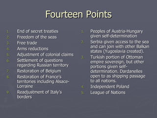 Fourteen Points End of secret treaties Freedom of the seas Free trade Arms reductions Adjustment of colonial claims Settlement of questions regarding Russian territory Restoration of Belgium Restoration of France’s territories including Alsace-Lorraine Readjustment of Italy’s borders Peoples of Austria-Hungary given self-determination Serbia given access to the sea and can join with other Balkan states (Yugoslavia created). Turkish portion of Ottoman empire sovereign, but other portions given self-determination. Dardanelles open to as shipping passage to all nations. Independent Poland League of Nations 