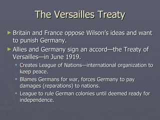 The Versailles Treaty Britain and France oppose Wilson’s ideas and want to punish Germany. Allies and Germany sign an accord—the Treaty of Versailles—in June 1919. Creates League of Nations—international organization to keep peace. Blames Germans for war, forces Germany to pay damages (reparations) to nations. League to rule German colonies until deemed ready for independence. 
