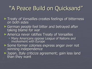 “A Peace Build on Quicksand” Treaty of Versailles creates feelings of bitterness on both sides German people feel bitter and betrayed after taking blame for war America never ratifies Treaty of Versailles Many Americans oppose League of Nations and involvement with Europe Some former colonies express anger over not winning independence Japan, Italy criticize agreement; gain less land than they want 