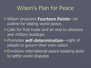 Wilson’s Plan for Peace Wilson proposes  Fourteen Points —an outline for lasting world peace. Calls for free trade and an end to alliances and military buildups Promotes  self-determination —right of people to govern their own nation Envisions international peace-keeping body to settle world disputes 
