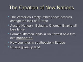 The Creation of New NationsThe Creation of New Nations
 The Versailles Treaty, other peace accordsThe Versailles Treaty, other peace accords
change the look of Europechange the look of Europe
 Austria-Hungary, Bulgaria, Ottoman Empire allAustria-Hungary, Bulgaria, Ottoman Empire all
lose landslose lands
 Former Ottoman lands in Southwest Asia turnFormer Ottoman lands in Southwest Asia turn
intointo mandatesmandates
 New countries in southeastern EuropeNew countries in southeastern Europe
 Russia gives up land.Russia gives up land.
 