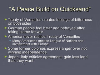 ““A Peace Build on Quicksand”A Peace Build on Quicksand”
► Treaty of Versailles creates feelings of bitternessTreaty of Versailles creates feelings of bitterness
on both sideson both sides
► German people feel bitter and betrayed afterGerman people feel bitter and betrayed after
taking blame for wartaking blame for war
► America never ratifies Treaty of VersaillesAmerica never ratifies Treaty of Versailles
 Many Americans oppose League of Nations andMany Americans oppose League of Nations and
involvement with Europeinvolvement with Europe
► Some former colonies express anger over notSome former colonies express anger over not
winning independencewinning independence
► Japan, Italy criticize agreement; gain less landJapan, Italy criticize agreement; gain less land
than they wantthan they want
 