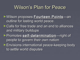 Wilson’s Plan for PeaceWilson’s Plan for Peace
►Wilson proposesWilson proposes Fourteen PointsFourteen Points—an—an
outline for lasting world peace.outline for lasting world peace.
►Calls for free trade and an end to alliancesCalls for free trade and an end to alliances
and military buildupsand military buildups
►PromotesPromotes self-determinationself-determination —right of—right of
people to govern their own nationpeople to govern their own nation
►Envisions international peace-keeping bodyEnvisions international peace-keeping body
to settle world disputesto settle world disputes
 