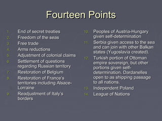 Fourteen PointsFourteen Points
1.1. End of secret treatiesEnd of secret treaties
2.2. Freedom of the seasFreedom of the seas
3.3. Free tradeFree trade
4.4. Arms reductionsArms reductions
5.5. Adjustment of colonial claimsAdjustment of colonial claims
6.6. Settlement of questionsSettlement of questions
regarding Russian territoryregarding Russian territory
7.7. Restoration of BelgiumRestoration of Belgium
8.8. Restoration of France’sRestoration of France’s
territories including Alsace-territories including Alsace-
LorraineLorraine
9.9. Readjustment of Italy’sReadjustment of Italy’s
bordersborders
10.10. Peoples of Austria-HungaryPeoples of Austria-Hungary
given self-determinationgiven self-determination
11.11. Serbia given access to the seaSerbia given access to the sea
and can join with other Balkanand can join with other Balkan
states (Yugoslavia created).states (Yugoslavia created).
12.12. Turkish portion of OttomanTurkish portion of Ottoman
empire sovereign, but otherempire sovereign, but other
portions given self-portions given self-
determination. Dardanellesdetermination. Dardanelles
open to as shipping passageopen to as shipping passage
to all nations.to all nations.
13.13. Independent PolandIndependent Poland
14.14. League of NationsLeague of Nations
 