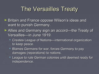 The Versailles TreatyThe Versailles Treaty
► Britain and France oppose Wilson’s ideas andBritain and France oppose Wilson’s ideas and
want to punish Germany.want to punish Germany.
► Allies and Germany sign an accord—the Treaty ofAllies and Germany sign an accord—the Treaty of
Versailles—in June 1919.Versailles—in June 1919.
 Creates League of Nations—international organizationCreates League of Nations—international organization
to keep peace.to keep peace.
 Blames Germans for war, forces Germany to payBlames Germans for war, forces Germany to pay
damages (reparations) to nations.damages (reparations) to nations.
 League to rule German colonies until deemed ready forLeague to rule German colonies until deemed ready for
independence.independence.
 