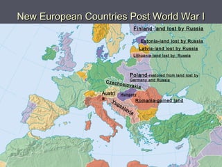 New European Countries Post World War INew European Countries Post World War I
Finland-land lost by Russia
Estonia-land lost by Russia
HungaryAustri
a
Romania-gained land
Czechoslovakia
Poland-restored from land lost by
Germany and Russia
Yugoslavia
Latvia-land lost by Russia
Lithuania-land lost by Russia
 