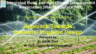 Approach Towards
Industrial Irrigation Design
Delivered by,
Er. Ajit M. Kure
M. Tech. (Agricultural Engineering)
Integrated Rural and Agricultural Development
Association (IRADA), Satara (MH)
Online Training on
“Advanced Irrigation and Precision Agriculture”
 