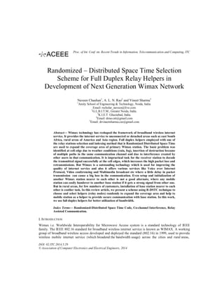 Randomized – Distributed Space Time Selection
Scheme for Full Duplex Relay Helpers in
Development of Next Generation Wimax Network
Naveen Chauhan1
, A. L. N. Rao2
and Vineet Sharma3
1
Amity School of Engineering & Technology, Noida, India.
Email: rscholar_naveen@live.com
2
G.L.B.I.T.M., Greater Noida, India.
3
K.I.E.T. Ghaziabad, India.
2
Email: drrao.nit@gmail.com
3
Email: drvineetsharma.cse@gmail.com
Abstract— Wimax technology has reshaped the framework of broadband wireless internet
service. It provides the internet service to unconnected or detached areas such as east South
Africa, rural areas of America and Asia region. Full duplex helpers employed with one of
the relay stations selection and indexing method that is Randomized Distributed Space Time
are used to expand the coverage area of primary Wimax station. The basic problem was
identified at cell edge due to weather conditions (rain, fog), insertion of destruction because
of multiple paths in the same communication channel and due to interference created by
other users in that communication. It is impractical task for the receiver station to decode
the transmitted signal successfully at the cell edges, which increases the high packet loss and
retransmissions. But Wimax is a outstanding technology which is used for improving the
quality of internet service and also it offers various services like Voice over Internet
Protocol, Video conferencing and Multimedia broadcast etc where a little delay in packet
transmission can cause a big loss in the communication. Even setup and initialization of
another Wimax station nearer to each other is not a good alternate, where any mobile
station can easily handover to another base station if it gets a strong signal from other one.
But in rural areas, for few numbers of customers, installation of base station nearer to each
other is costlier task. In this review article, we present a scheme using R-DSTC technique to
choose and select helpers (relay nodes) randomly to expand the coverage area and help to
mobile station as a helper to provide secure communication with base station. In this work,
we use full duplex helpers for better utilization of bandwidth.
Index Terms— Randomized-Distributed Space Time Code, Co-channel Interference, Relay
Assisted Communication.
I. INTRODUCTION
Wimax i.e. Worldwide Interoperability for Microwave Access system is a standard technology of IEEE
family. The IEEE 802.16 standard for broadband wireless internet service is known as WIMAX. A working
group of broadband wireless access developed and deployed the standard (802.16) in 1999, used to provide
wireless mobile internet service (which broadend the bandwidth usage) across the cities and rural areas,
DOI: 02.ITC.2014.5.29
© Association of Computer Electronics and Electrical Engineers, 2014
Proc. of Int. Conf. on Recent Trends in Information, Telecommunication and Computing, ITC
 
