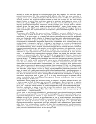 89
facilitate its services and features in telecommunication sector which supports for voice over internet
protocol, internet protocol TV, video conferencing, High definition video clarity and prime connection for
acquiring services such as cloud computing. IEEE 802.16m Wimax standard amended as an enhancement of
advanced techniques and services to support extended or better cell coverage area and higher system
capacity. In order to achieve higher performance gathered by subscribers at cell edges, the concept of [1]
mobile multi-hop relay (MMR) system has been defined. It specifies architecture for multi-hop transmission.
Basically in conventional single relay transmission network only fixed relays are used, those are dedicated
and static device. The relays stations work on decode and forward (DF) strategy. In this strategy, source
station sends its signal [2], [3] to air, relay station first receive it and apply the DF strategy to decode the
signal successfully and then regenerate the same received source signal to transmit through multi hops to the
destination.
Wimax cannot deliver 70 Mbps data rate over a distance of 31 Miles; it can operate at higher bit rate or over
a long coverage but both the factors are not possible simultaneously. Due to this type of operating
disadvantage i.e. at above distance of 31 Miles Wimax results in delivering very low data rate or maximum
packet loss. On the other hand by reducing the distance between base station and destination station below 1
Km allows a subscriber to operate at very high bit rate. This problem is faced at cell edges of Wimax
coverage area. For the solution of this problem either we have to compromise at cell coverage area or go with
another alternate i.e. cooperative relaying. A vivid range of prior literature on cooperative relaying exists in
multi-hoping communication network. However this review article differs from prior work by selecting the
relay stations randomly, there is no prior requirement of helpers before initiation of signal transmission.
Cooperative communications have been proposed to achieve high throughput at cell edges similar to that of
MIMO (Maximum input maximum output) system. It replaces the conventional direct communication
architecture or single hop communication system into multi-hop transmission model [4]. In below presented
figure 1, we presented direct communication architecture between base station and subscribers; mostly
subscribers are taken as mobile nodes. Wimax i.e. Worldwide Interoperability for Microwave Access system
is a standard technology of IEEE family. The IEEE 802.16 standard for broadband wireless internet service is
known as WIMAX. A working group of broadband wireless access developed and deployed the standard
(802.16) in 1999, used to provide wireless mobile internet service (which broadend the bandwidth usage)
across the cities and rural areas, facilitate its services and features in telecommunication sector which
supports for voice over internet protocol, internet protocol TV, video conferencing, High definition video
clarity and prime connection for acquiring services such as cloud computing. IEEE 802.16m Wimax standard
amended as an enhancement of advanced techniques and services to support extended or better cell coverage
area and higher system capacity. In order to achieve higher performance gathered by subscribers at cell
edges, the concept of [1] mobile multi-hop relay (MMR) system has been defined. It specifies architecture for
multi-hop transmission. Basically in conventional single relay transmission network only fixed relays are
used, those are dedicated and static device. The relays stations work on decode and forward (DF) strategy. In
this strategy, source station sends its signal [2], [3] to air, relay station first receive it and apply the DF
strategy to decode the signal successfully and then regenerate the same received source signal to transmit
through multi hops to the destination.
Wimax cannot deliver 70 Mbps data rate over a distance of 31 Miles; it can operate at higher bit rate or over
a long coverage but both the factors are not possible simultaneously. Due to this type of operating
disadvantage i.e. at above distance of 31 Miles Wimax results in delivering very low data rate or maximum
packet loss. On the other hand by reducing the distance between base station and destination station below 1
Km allows a subscriber to operate at very high bit rate. This problem is faced at cell edges of Wimax
coverage area. For the solution of this problem either we have to compromise at cell coverage area or go with
another alternate i.e. cooperative relaying.
A vivid range of prior literature on cooperative relaying exists in multi-hoping communication network.
However this review article differs from prior work by selecting the relay stations randomly, there is no prior
requirement of helpers before initiation of signal transmission. Cooperative communications have been
proposed to achieve high throughput at cell edges similar to that of MIMO (Maximum input maximum
output) system. It replaces the conventional direct communication architecture or single hop communication
system into multi-hop transmission model [4]. In below presented figure 1, we presented direct
communication architecture between base station and subscribers; mostly subscribers are taken as mobile
nodes. Some of the mobile nodes are located at cell edges, due to strong attenuation, natural sources trees,
and forests etc, interference created by other users in the ongoing communication and relatively low transmit
power; the direct communication between BS and MS is put down.
 