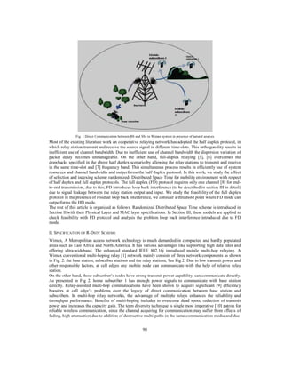 90
Fig. 1 Direct Communication between BS and SSs in Wimax system in presence of natural sources
Most of the existing literature work on cooperative relaying network has adopted the half duplex protocol, in
which relay station transmit and receive the source signal in different time-slots. This orthogonality results in
inefficient use of channel bandwidth. Due to inefficient use of channel bandwidth the dispersion variation of
packet delay becomes unmanageable. On the other hand, full-duplex relaying [5], [6] overcomes the
drawbacks specified in the above half duplex scenario by allowing the relay stations to transmit and receive
in the same time-slot and [7] frequency band. This simultaneous process results in efficiently use of system
resources and channel bandwidth and outperforms the half duplex protocol. In this work, we study the effect
of selection and indexing scheme randomized- Distributed Space Time for mobility environment with respect
of half duplex and full duplex protocols. The full duplex (FD) protocol requires only one channel [8] for end-
to-end transmission, due to this; FD introduces loop back interference (to be described in section III in detail)
due to signal leakage between the relay station output and input. We study the feasibility of the full duplex
protocol in the presence of residual loop back interference, we consider a threshold point where FD mode can
outperforms the HD mode.
The rest of this article is organized as follows. Randomized Distributed Space Time scheme is introduced in
Section II with their Physical Layer and MAC layer specifications. In Section III, these models are applied to
check feasibility with FD protocol and analysis the problem loop back interference introduced due to FD
mode.
II. SPECIFICATION OF R-DSTC SCHEME
Wimax, A Metropolitan access network technology is much demanded in compacted and hardly populated
areas such as East Africa and North America. It has various advantages like supporting high data rates and
offering ultra-wideband. The enhanced standard IEEE 802.16j introduced mobile multi-hop relaying. A
Wimax conventional multi-hoping relay [1] network mainly consists of three network components as shown
in Fig. 2: the base station, subscriber stations and the relay stations, See Fig 2. Due to low transmit power and
other responsible factors, at cell edges any mobile node can communicate with the help of relative relay
station.
On the other hand, those subscriber’s nodes have strong transmit power capability, can communicate directly.
As presented in Fig 2. home subscriber 1 has enough power signals to communicate with base station
directly. Relay-assisted multi-hop communications have been shown to acquire significant [9] efficiency
boosters at cell edge’s problems over the legacy of direct communication between base station and
subscribers. In multi-hop relay networks, the advantage of multiple relays enhances the reliability and
throughput performance. Benefits of multi-hoping includes to overcome dead spots, reduction of transmit
power and increases the capacity gain. The term diversity technique is single most imperative [10] patron for
reliable wireless communication, since the channel acquiring for communication may suffer from effects of
fading, high attenuation due to addition of destructive multi-paths in the same communication media and due
 