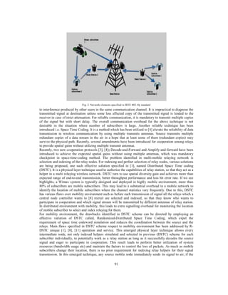91
Fig. 2. Network elements specified in IEEE 802.16j standard
to interference produced by other users in the same communication channel. It is impractical to diagnose the
transmitted signal at destination unless some less affected copy of the transmitted signal is lended to the
receiver in case of strict attenuation. For reliable communication, it is mandatory to transmit multiple copies
of the signal but with short delay. The overall communication overhead for the above technique is not
desirable in the situation where number of subscribers is large. Another reliable technique has been
introduced i.e. Space Time Coding. It is a method which has been utilized to [4] elevate the reliability of data
transmission in wireless communication by using multiple transmits antennas. Source transmits multiple
redundant copies of a data stream in the air in a hope that at least some of them (redundant copies) may
survive the physical path. Recently, several amendments have been introduced for cooperation among relays
to provide spatial gains without utilizing multiple transmit antennas.
Recently, two new cooperation protocols [3], [4]; Decode-and-Forward and Amplify-and-forward have been
introduced to achieve the expected spatial gains without using multiple antennas, which was mandatory
checkpoint in space-time-coding method. The problem identified in multi-mobile relaying network is
selection and indexing of the relay nodes. For indexing and perfect selection of relay nodes, various solutions
are being proposed, one such effective solution specified in [1], named Distributed Space Time coding
(DSTC). It is a physical layer technique used to authorize the capabilities of relay station, so that they act as a
helper in a multi relaying wireless network. DSTC turn to use spatial diversity gain and achieves more than
expected range of end-to-end transmission, better throughput performance and less bit error rate. If we see
highlights, a Wimax system is typically designed and deployed in highly mobile environment, more than
80% of subscribers are mobile subscribers. This may lead to a substantial overhead in a mobile network to
identify the location of mobile subscribers where the channel statistics vary frequently. Due to this, DSTC
has various flaws over mobility environment such as before each transmission of signal all the relays which a
central node controller wants to [8] recruit are selected and indexed, so that they know who wants to
participate in cooperation and which signal stream will be transmitted by different antennas of relay station.
In distributed environment with mobility, this leads to extra signalling overhead for monitoring the location
of mobile subscriber to select and index relaying for them.
For mobility environment, the drawbacks identified in DSTC scheme can be directed by employing an
effective variation of DSTC called, Randomized-Distributed Space Time Coding, which expel the
requirement of space time codeword simulation and reduces the coordination between the source and the
relays. Main flaws specified in DSTC scheme respect to mobility environment has been addressed by R-
DSTC unique [1], [8], [11] operation and service. This emerged physical layer technique allows every
intermediate node, not only indexed helpers simulated and selected in previous (DSTC) scheme for each
subscriber individually, to potentially work as a relay station as long as it successfully decodes the source
signal and eager to participate in cooperation. This result leads to perform better utilization of system
resources (bandwidth usage etc) and maintain the factors to control the loss of packets. As much as mobile
subscribers change their location, there is no prior requirement for indexing relay helpers for their signal
transmission. In this emerged technique, any source mobile node immediately sends its signal to air; if the
 