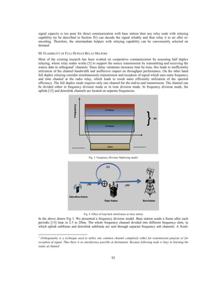 92
signal capacity is too poor for direct communication with base station then any relay node with relaying
capability (to be described in Section IV) can decode the signal reliably and then relay it to air after re-
encoding. Therefore, the intermediate helpers with relaying capability can be conveniently selected on
demand.
III. FEASIBILITY OF FULL DUPLEX RELAY HELPERS
Most of the existing research has been worked on cooperative communication by assuming half duplex
relaying, where relay nodes works [3] to support the source transmission by transmitting and receiving the
source data in orthogonal1
channels. Since delay variations increases time by time, this leads to inefficiently
utilization of the channel bandwidth and ineffective impact on throughput performance. On the other hand
full duplex relaying consider simultaneously transmission and reception of signal which uses same frequency
and time channel at the radio relay, which leads to result more efficiently utilization of the spectral
efficiency. The full duplex mode requires only one channel for the end-to-end transmission. The channel can
be divided either in frequency division mode or in time division mode. In frequency division mode, the
uplink [12] and downlink channels are located on separate frequencies.
Fig. 3. Frequency Division Duplexing model
Fig. 4. Effect of loop back interference at relay station
In the above drawn Fig 3. We presented a frequency division model. Base station sends a frame after each
periodic [13] time in 2.5 to 20ms. The whole frequency channel divided into different frequency slots, in
which uplink subframe and downlink subframe are sent through separate frequency sub channels. A fixed-
1
Orthogonality is a technique used to utilize one common channel completely either for transmission purpose or for
reception of signal. Thus there is no interference possible at destination. Because following node is busy in listening the
status of channel.
 