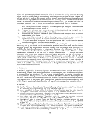 95
profiles and parameters required for transmission such as modulation and coding techniques. Basically
Wimax system has divided its MAC layer into three sub layers parts- convergence sub layer, common part
sub layer and security sub layer. The common part layer is mostly responsible for connection establishment,
resource allocation required for connection establishment and scheduling between base station and subscriber
stations. The SS establishes a connection with BS using the contention slots [12] in the uplink sub-frame. For
entering and registering a new SS into the network, subscriber must follow the following procedures-
I. Base Station periodically sends the Uplink/Downlink map messages and Uplink channel descriptor
& Downlink channel descriptor into the air.
II. When any new subscriber enters into the network, it receives the downlink map message. It tries to
establish physical synchronization with the base station.
III. In the second step, subscriber waits for the uplink channel descriptor message to obtain the required
parameters for uplink channel.
IV. After successfully obtaining the uplink channel parameters, subscriber again receives the
uplink/downlink map to extract the time slot information for uplink communication.
V. Performing above steps successfully, in the next periodic time slot 2.5- 20ms; subscriber wait for
transmission opportunity to perform ranging operation.
Initially, when any new SS enters into the network, it waits for Downlink/uplink –map message; which is
periodically sent by base station after a certain interval. As well as base station sends downlink channel
descriptor messages and uplink channel descriptor messages. After receiving the DCD successfully, SS
establishes the physical synchronization by retrieving the frequency offset information. Now SS knows
various information such as frame duration, downlink center, frequency and base station ID etc and waits for
uplink channel information. In the next step, SS retrieves parameters from UCD message that contain
information about uplink center frequency, bandwidth request opportunity size and most important is
cooperation control information element for our model. This information is required to index the relaying
helpers, which is embedded inside UCD message. After performing the ranging operation, a sixteen-bit
unique identification number is allotted within the network for each one BS to one SS that is referred to as
connection identifier (CID). Afterwards, allotted CID is used to establish the communication via relaying
helpers or all available nodes concert their transceivers to the signal transmitted through these CID’s and
relay it to the destination successfully.
V. CONCLUSIONS
In this article, we presented an effective cooperative model for Wimax system. Through literature review,
we identify that proposed model would outperform the previous model and check the feasibility of the model
in presence of loop back interference. We can use some physical obstacles between the transmission and
receiving antenna of the relay station to overcome the effects of loop back interference. We investigated that
our model would lead over distributed space time code model in a distributed environment with mobility.
There is a lot of scope for analysis and justify our assumption to calculate the performance measures in terms
of BER (bit error rate), throughput calculation that will help and positively support our assumption in favor.
REFERENCES
[1] Chun Nie, Pei Liu and Thanasis Korakis, “Cooperative Relaying in Next Generation Mobile Wimax Networks,”
IEEE Transaction on Vehicular Technology, vol. 62, pp. 1399–1405, March 2013.
[2] Samer J. Alabed, Javier M. Paredes and Alex B. Gershman, “A Simple Distributed Space-Time Coded Strategy for
Two-Way Relay Channels,” IEEE Transaction on Computers, vol. 11, pp. 1260-1265, February 2012.
[3] Ioannis Krikidis, Himal A. Suraweera and Chau Yuen,”Amplify-and-forward with Full-Duplex Relay Selection,”
International Conference on Communications, pp. 3532-3537, June 2012.
[4] Birsen Sirkeci and Anna Scaglione, “Randomized Space-Time Coding for Distributed Cooperative
Communication,” IEEE Transaction on Signal Processing, vol. 55, pp. 5003-5017, October 2007.
[5] Ioannis Krikidis, Himal A. Sureweera, Sheng Yang and Kostas Berberidis, “Full-Duplex Relaying over Block
Fading Channel: A Diversity Perspective,” IEEE Transaction on Wireless Communications, vol. 11, pp. 4524-4535,
December 2012.
[6] Koji Yamamoto, Katsuyuki Haneda, Hideekazu Maurata and Susumu Yoshida, “Optimal Transmission Scheduling
for a Hybrid of Full-and Half-Duplex Relaying,” IEEE Communications Letters, vol. 15, pp. 305-307, March 2011.
[7] S. Askar and H. S. Al-Raweshidy, “Performance Evaluation of IEEE802.16-2004 Wimax with Fixed High Fading
Channels,” IEEE Wireless and Microwave Technology Conference, pp. 1-6, April 2011.
 