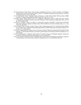 96
[8] Taneli Riihonen, Stefan Werner, Risto Wichman and Eduardo Zacarias B., “On the Feasibility of Full-Duplex
Relaying in the Presence of Loop Interference,” IEEE 10Th
workshop on Signal Processing Advances in Wireless
Communications, pp. 275-279, June 2009.
[9] D. Satish Kumar and N. Nagarajan, ”Relay Technologies in IEEE 802.16j Mobile Multi-hop Relay (MMR)
Networks,” Computer Engineering & Intelligent System, vol. 2, pp. 105-113, 2011.
[10] Vahid Tarokh, Nambi Seshadri and A. R. calderbank, “Space-Time Codes for High Data Rate Wireless
Communication: Performance Criterion and Code Construction,” IEEE Transaction on Information Theory, vol. 44,
pp. 744-765, March 1998.
[11] Pei Liu, T. Korakis, E. Erkip, S. S. Panwar, F. Verde and A. Scaglione, “STiCMAC: A MAC Protocol for Robust
Space-Time Coding in Cooperative Wireless LANs,” IEEE Transaction on Wireless Communications, vol. 11, pp.
1358-1369, April 2012.
[12] M. Chetlur, U.Devi, P. Dutta, P. Gupta, L. Chen, Z. Zhu, S. Kalyanaraman and Y. Lin, “A Software Wimax Medium
Access Control Layer Using Massively Multithreaded Processors,” IBM Journal of Research and Development, vol.
54, pp. 9:1-9:13, January 2010.
[13] Jing Jin, Qiong Wang and Hongwen Yang, “Cross-Layer Design of Optimal Contention Period for Mobile Wimax
Systems,” 4Th
International Conference on Wireless Communications, Networking and Mobile Computing, pp. 1-4,
October 2008.
[14] D. S. Michalopoulos, J. Schlenker and R. Schober, “Error Rate Analysis of Full-Duplex Relaying,” International
Conference on Waveform Diversity and Design, pp. 165-168, August 2010.
[15] Yi Liu, Xiang-Gen Xia and H. Zhang, “Distributed Space-Time Coding for Full-Duplex Asynchronous Cooperative
Communications,” IEEE Transaction on Wireless Communications, vol. 11, pp. 2680-2688, July 2012.
 