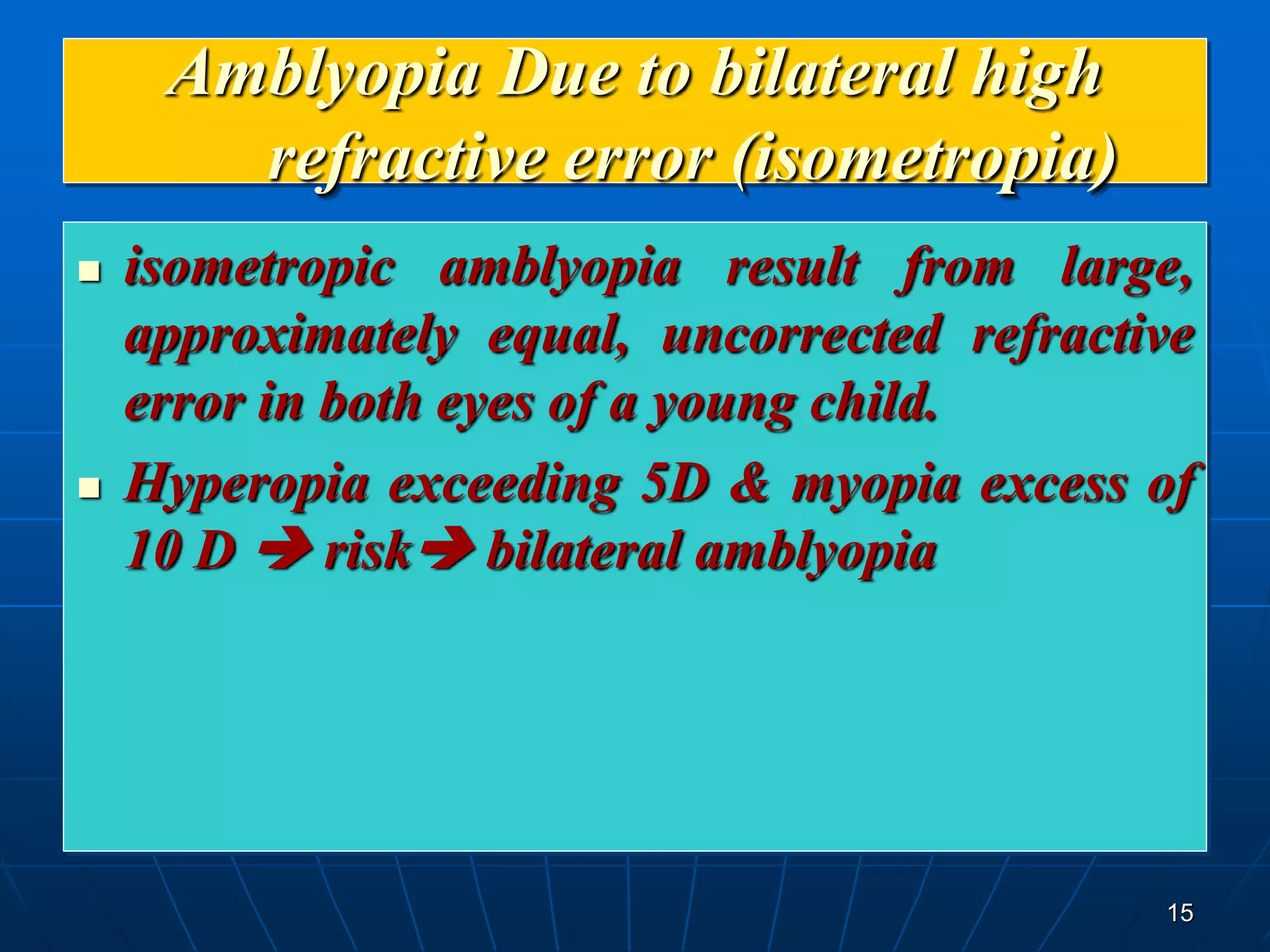 15
Amblyopia Due to bilateral high
refractive error (isometropia)
 isometropic amblyopia result from large,
approximately equal, uncorrected refractive
error in both eyes of a young child.
 Hyperopia exceeding 5D & myopia excess of
10 D  risk bilateral amblyopia
 