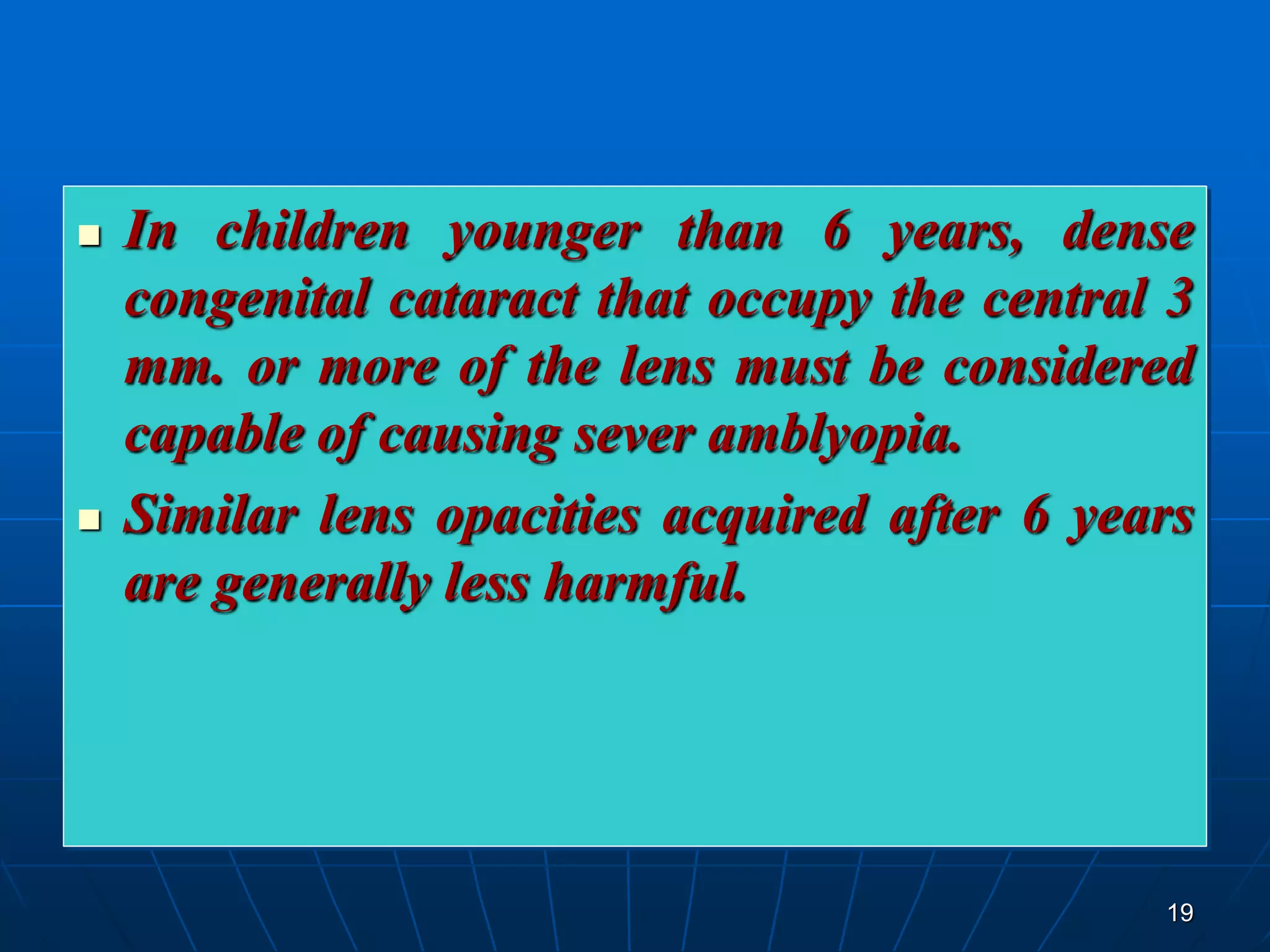 19
 In children younger than 6 years, dense
congenital cataract that occupy the central 3
mm. or more of the lens must be considered
capable of causing sever amblyopia.
 Similar lens opacities acquired after 6 years
are generally less harmful.
 