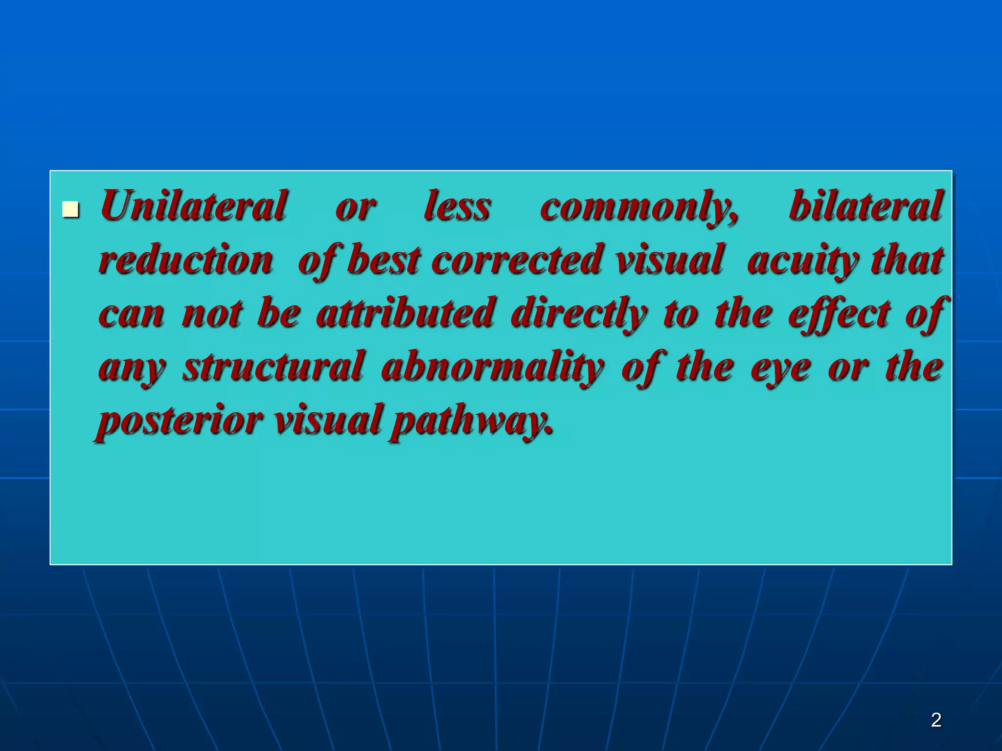 2
 Unilateral or less commonly, bilateral
reduction of best corrected visual acuity that
can not be attributed directly to the effect of
any structural abnormality of the eye or the
posterior visual pathway.
 