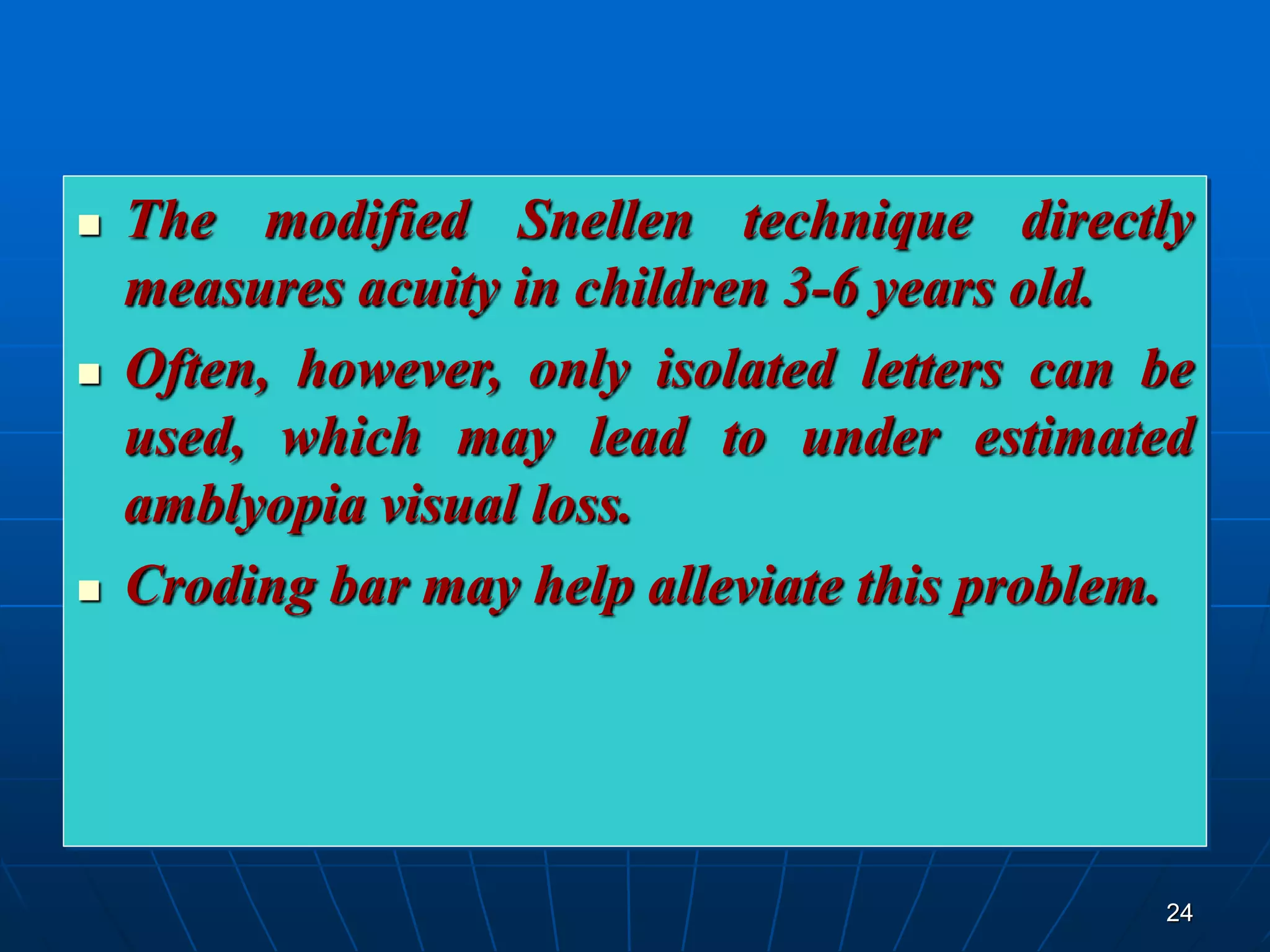 24
 The modified Snellen technique directly
measures acuity in children 3-6 years old.
 Often, however, only isolated letters can be
used, which may lead to under estimated
amblyopia visual loss.
 Croding bar may help alleviate this problem.
 