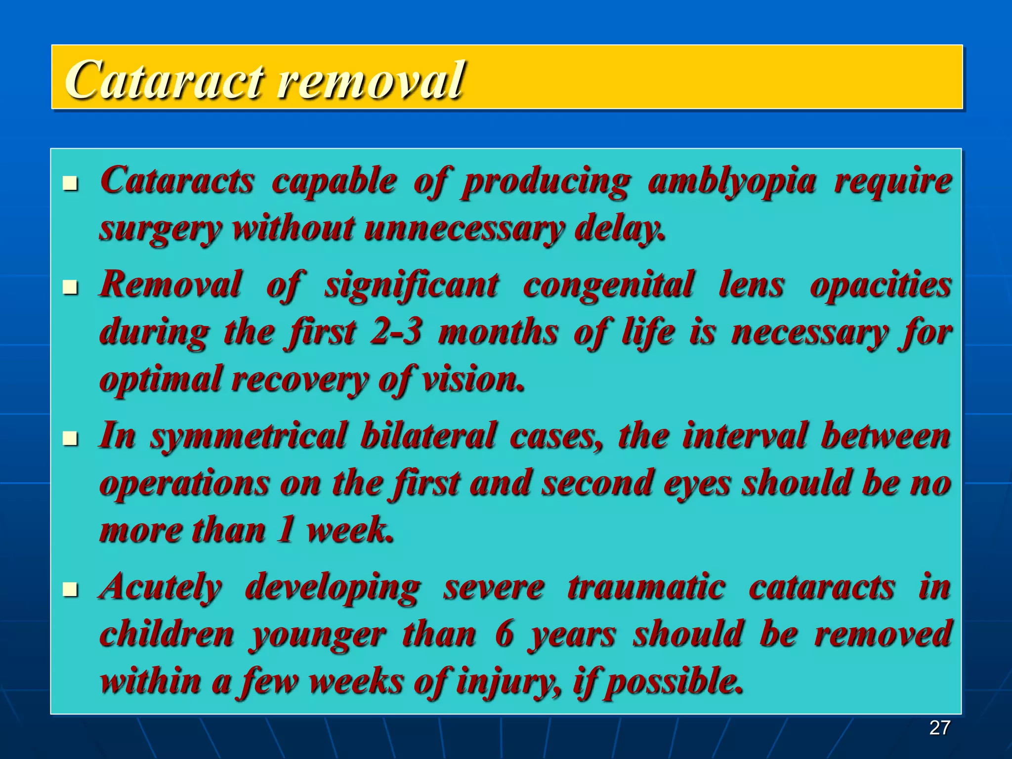 27
Cataract removal
 Cataracts capable of producing amblyopia require
surgery without unnecessary delay.
 Removal of significant congenital lens opacities
during the first 2-3 months of life is necessary for
optimal recovery of vision.
 In symmetrical bilateral cases, the interval between
operations on the first and second eyes should be no
more than 1 week.
 Acutely developing severe traumatic cataracts in
children younger than 6 years should be removed
within a few weeks of injury, if possible.
 