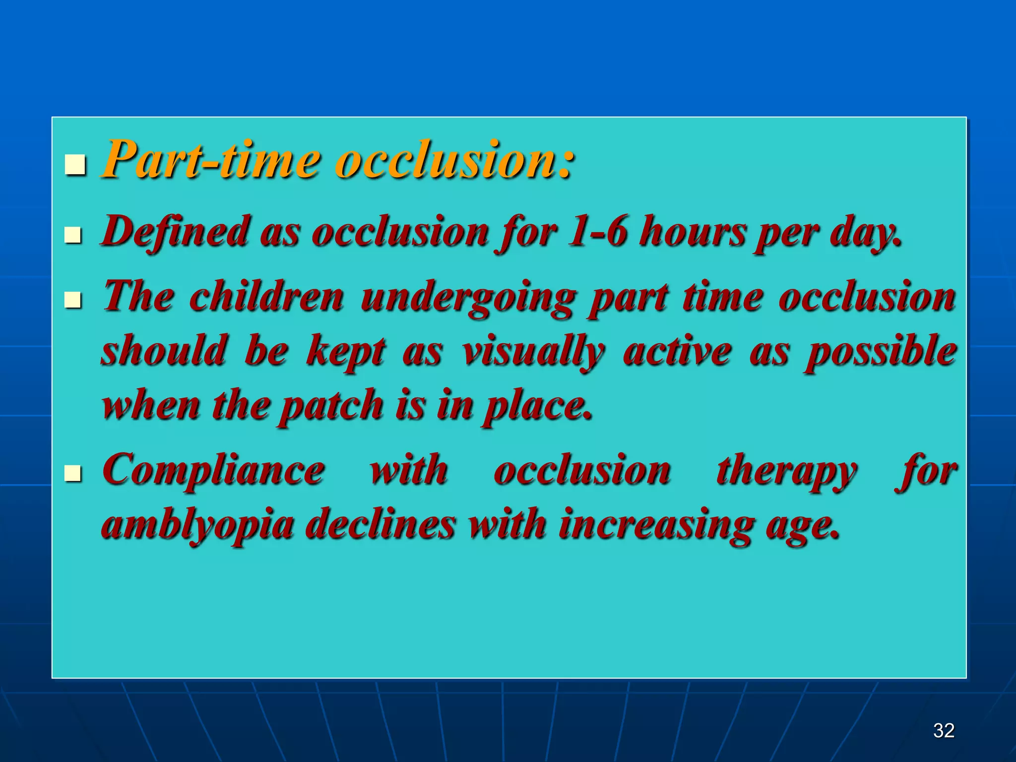 32
 Part-time occlusion:
 Defined as occlusion for 1-6 hours per day.
 The children undergoing part time occlusion
should be kept as visually active as possible
when the patch is in place.
 Compliance with occlusion therapy for
amblyopia declines with increasing age.
 